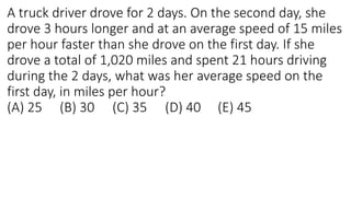 A truck driver drove for 2 days. On the second day, she
drove 3 hours longer and at an average speed of 15 miles
per hour faster than she drove on the first day. If she
drove a total of 1,020 miles and spent 21 hours driving
during the 2 days, what was her average speed on the
first day, in miles per hour?
(A) 25 (B) 30 (C) 35 (D) 40 (E) 45
 
