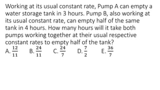Working at its usual constant rate, Pump A can empty a
water storage tank in 3 hours. Pump B, also working at
its usual constant rate, can empty half of the same
tank in 4 hours. How many hours will it take both
pumps working together at their usual respective
constant rates to empty half of the tank?
A.
12
11
B.
24
11
C.
24
7
D.
7
2
E.
36
7
 