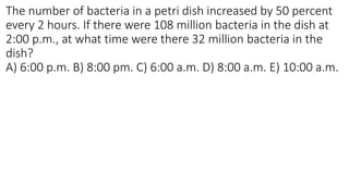 The number of bacteria in a petri dish increased by 50 percent
every 2 hours. If there were 108 million bacteria in the dish at
2:00 p.m., at what time were there 32 million bacteria in the
dish?
A) 6:00 p.m. B) 8:00 pm. C) 6:00 a.m. D) 8:00 a.m. E) 10:00 a.m.
 