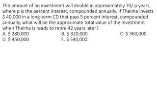 The amount of an investment will double in approximately 70/ p years,
where p is the percent interest, compounded annually. If Thelma invests
$ 40,000 in a long-term CD that pays 5 percent interest, compounded
annually, what will be the approximate total value of the investment
when Thelma is ready to retire 42 years later?
A. $ 280,000 B. $ 320,000 C. $ 360,000
D. $ 450,000 E. $ 540,000
 