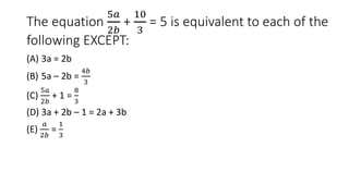 The equation
5𝑎
2𝑏
+
10
3
= 5 is equivalent to each of the
following EXCEPT:
(A) 3a = 2b
(B) 5a – 2b =
4𝑏
3
(C)
5𝑎
2𝑏
+ 1 =
8
3
(D) 3a + 2b – 1 = 2a + 3b
(E)
𝑎
2𝑏
=
1
3
 
