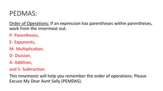 PEDMAS:
Order of Operations: If an expression has parentheses within parentheses,
work from the innermost out.
P- Parentheses,
E- Exponents,
M- Multiplication,
D- Division,
A- Addition,
and S- Subtraction
This mnemonic will help you remember the order of operations: Please
Excuse My Dear Aunt Sally (PEMDAS).
 