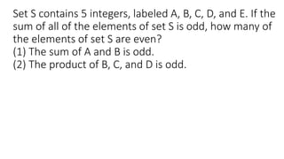 Set S contains 5 integers, labeled A, B, C, D, and E. If the
sum of all of the elements of set S is odd, how many of
the elements of set S are even?
(1) The sum of A and B is odd.
(2) The product of B, C, and D is odd.
 