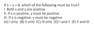 If x – y = 8, which of the following must be true?
I. Both x and y are positive.
II. If x is positive, y must be positive.
III. If x is negative, y must be negative.
(A) I only (B) II only (C) III only (D) I and II (E) II and III
 