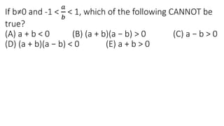 If b≠0 and -1 <
𝑎
𝑏
< 1, which of the following CANNOT be
true?
(A) a + b < 0 (B) (a + b)(a − b) > 0 (C) a − b > 0
(D) (a + b)(a − b) < 0 (E) a + b > 0
 