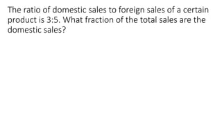 The ratio of domestic sales to foreign sales of a certain
product is 3:5. What fraction of the total sales are the
domestic sales?
 