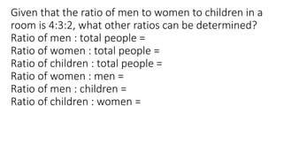 Given that the ratio of men to women to children in a
room is 4:3:2, what other ratios can be determined?
Ratio of men : total people =
Ratio of women : total people =
Ratio of children : total people =
Ratio of women : men =
Ratio of men : children =
Ratio of children : women =
 
