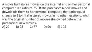 A movie buff stores movies on the internet and on her personal
computer in a ratio of 7:2. If she purchases 6 new movies and
downloads them to her personal computer, that ratio would
change to 11:4. If she stores movies in no other locations, what
was the original number of movies she owned before the
purchase of new movies?
A) 22 B) 28 C) 77 D) 99 E) 105
 