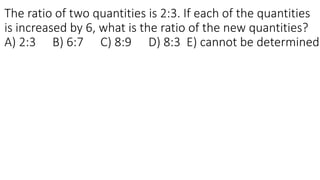The ratio of two quantities is 2:3. If each of the quantities
is increased by 6, what is the ratio of the new quantities?
A) 2:3 B) 6:7 C) 8:9 D) 8:3 E) cannot be determined
 