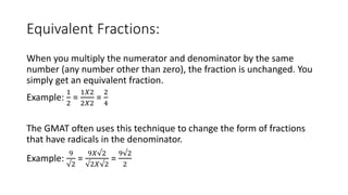 Equivalent Fractions:
When you multiply the numerator and denominator by the same
number (any number other than zero), the fraction is unchanged. You
simply get an equivalent fraction.
Example:
1
2
=
1𝑋2
2𝑋2
=
2
4
The GMAT often uses this technique to change the form of fractions
that have radicals in the denominator.
Example:
9
√2
=
9𝑋√2
√2𝑋√2
=
9√2
2
 
