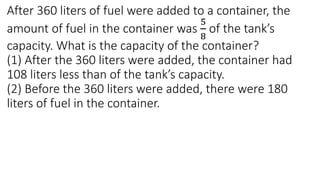 After 360 liters of fuel were added to a container, the
amount of fuel in the container was
5
8
of the tank’s
capacity. What is the capacity of the container?
(1) After the 360 liters were added, the container had
108 liters less than of the tank’s capacity.
(2) Before the 360 liters were added, there were 180
liters of fuel in the container.
 