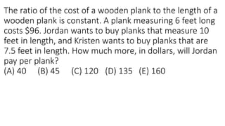 The ratio of the cost of a wooden plank to the length of a
wooden plank is constant. A plank measuring 6 feet long
costs $96. Jordan wants to buy planks that measure 10
feet in length, and Kristen wants to buy planks that are
7.5 feet in length. How much more, in dollars, will Jordan
pay per plank?
(A) 40 (B) 45 (C) 120 (D) 135 (E) 160
 