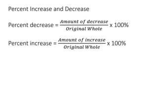 Percent Increase and Decrease
Percent decrease =
𝐴𝑚𝑜𝑢𝑛𝑡 𝑜𝑓 𝑑𝑒𝑐𝑟𝑒𝑎𝑠𝑒
𝑂𝑟𝑖𝑔𝑖𝑛𝑎𝑙 𝑊ℎ𝑜𝑙𝑒
x 100%
Percent increase =
𝐴𝑚𝑜𝑢𝑛𝑡 𝑜𝑓 𝑖𝑛𝑐𝑟𝑒𝑎𝑠𝑒
𝑂𝑟𝑖𝑔𝑖𝑛𝑎𝑙 𝑊ℎ𝑜𝑙𝑒
x 100%
 