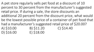 A pet store regularly sells pet food at a discount of 10
percent to 30 percent from the manufacturer’s suggested
retail price. If during a sale, the store discounts an
additional 20 percent from the discount price, what would
be the lowest possible price of a container of pet food that
had a manufacturer’s suggested retail price of $20.00?
A) $10.00 B) $11.20 C) $14.40
D) $16.00 E) $18.00
 