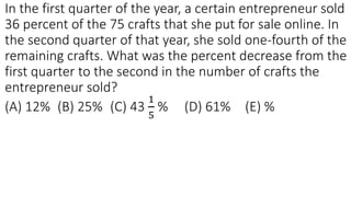 In the first quarter of the year, a certain entrepreneur sold
36 percent of the 75 crafts that she put for sale online. In
the second quarter of that year, she sold one-fourth of the
remaining crafts. What was the percent decrease from the
first quarter to the second in the number of crafts the
entrepreneur sold?
(A) 12% (B) 25% (C) 43
1
5
% (D) 61% (E) %
 