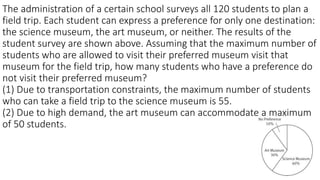 The administration of a certain school surveys all 120 students to plan a
field trip. Each student can express a preference for only one destination:
the science museum, the art museum, or neither. The results of the
student survey are shown above. Assuming that the maximum number of
students who are allowed to visit their preferred museum visit that
museum for the field trip, how many students who have a preference do
not visit their preferred museum?
(1) Due to transportation constraints, the maximum number of students
who can take a field trip to the science museum is 55.
(2) Due to high demand, the art museum can accommodate a maximum
of 50 students.
 