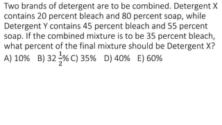 Two brands of detergent are to be combined. Detergent X
contains 20 percent bleach and 80 percent soap, while
Detergent Y contains 45 percent bleach and 55 percent
soap. If the combined mixture is to be 35 percent bleach,
what percent of the final mixture should be Detergent X?
A) 10% B) 32
1
2
% C) 35% D) 40% E) 60%
 