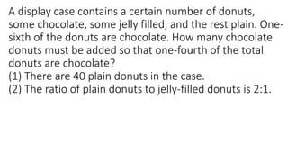 A display case contains a certain number of donuts,
some chocolate, some jelly filled, and the rest plain. One-
sixth of the donuts are chocolate. How many chocolate
donuts must be added so that one-fourth of the total
donuts are chocolate?
(1) There are 40 plain donuts in the case.
(2) The ratio of plain donuts to jelly-filled donuts is 2:1.
 
