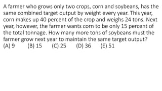 A farmer who grows only two crops, corn and soybeans, has the
same combined target output by weight every year. This year,
corn makes up 40 percent of the crop and weighs 24 tons. Next
year, however, the farmer wants corn to be only 15 percent of
the total tonnage. How many more tons of soybeans must the
farmer grow next year to maintain the same target output?
(A) 9 (B) 15 (C) 25 (D) 36 (E) 51
 