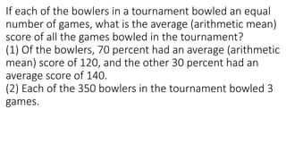 If each of the bowlers in a tournament bowled an equal
number of games, what is the average (arithmetic mean)
score of all the games bowled in the tournament?
(1) Of the bowlers, 70 percent had an average (arithmetic
mean) score of 120, and the other 30 percent had an
average score of 140.
(2) Each of the 350 bowlers in the tournament bowled 3
games.
 