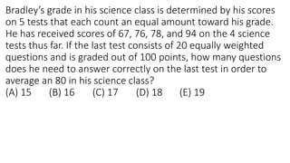 Bradley’s grade in his science class is determined by his scores
on 5 tests that each count an equal amount toward his grade.
He has received scores of 67, 76, 78, and 94 on the 4 science
tests thus far. If the last test consists of 20 equally weighted
questions and is graded out of 100 points, how many questions
does he need to answer correctly on the last test in order to
average an 80 in his science class?
(A) 15 (B) 16 (C) 17 (D) 18 (E) 19
 