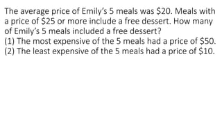 The average price of Emily’s 5 meals was $20. Meals with
a price of $25 or more include a free dessert. How many
of Emily’s 5 meals included a free dessert?
(1) The most expensive of the 5 meals had a price of $50.
(2) The least expensive of the 5 meals had a price of $10.
 