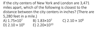 If the city centers of New York and London are 3,471
miles apart, which of the following is closest to the
distance between the city centers in inches? (There are
5,280 feet in a mile.)
A) 1.75×107 B) 1.83×107 C) 2.10 × 108
D) 2.10 × 109 E) 2.20×1010
 