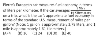 Pierre’s European car measures fuel economy in terms
of liters per kilometer. If the car averages
1 𝑙𝑖𝑡𝑟𝑒
10 𝐾𝑖𝑙𝑜𝑚𝑒𝑡𝑒𝑟𝑠
on a trip, what is the car’s approximate fuel economy in
terms of the standard U.S. measurement of miles per
gallon? (Note: 1 gallon is approximately 3.78 liters, and 1
mile is approximately 1.61 kilometers.)
(A) 4 (B) 16 (C) 24 (D) 30 (E) 40
 