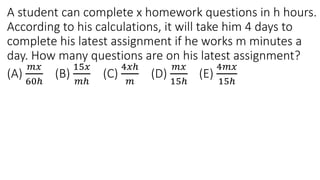 A student can complete x homework questions in h hours.
According to his calculations, it will take him 4 days to
complete his latest assignment if he works m minutes a
day. How many questions are on his latest assignment?
(A)
𝑚𝑥
60ℎ
(B)
15𝑥
𝑚ℎ
(C)
4𝑥ℎ
𝑚
(D)
𝑚𝑥
15ℎ
(E)
4𝑚𝑥
15ℎ
 