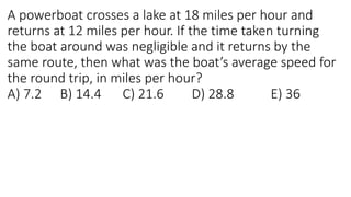 A powerboat crosses a lake at 18 miles per hour and
returns at 12 miles per hour. If the time taken turning
the boat around was negligible and it returns by the
same route, then what was the boat’s average speed for
the round trip, in miles per hour?
A) 7.2 B) 14.4 C) 21.6 D) 28.8 E) 36
 