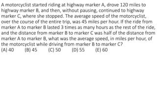 A motorcyclist started riding at highway marker A, drove 120 miles to
highway marker B, and then, without pausing, continued to highway
marker C, where she stopped. The average speed of the motorcyclist,
over the course of the entire trip, was 45 miles per hour. If the ride from
marker A to marker B lasted 3 times as many hours as the rest of the ride,
and the distance from marker B to marker C was half of the distance from
marker A to marker B, what was the average speed, in miles per hour, of
the motorcyclist while driving from marker B to marker C?
(A) 40 (B) 45 (C) 50 (D) 55 (E) 60
 