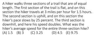 A hiker walks three sections of a trail that are of equal
length. The first section of the trail is flat, and on this
section the hiker travels at 3 miles per hour for 1.5 hours.
The second section is uphill, and on this section the
hiker’s pace slows by 25 percent. The third section is
downhill, and here his speed doubles. What was the
hiker’s average speed for the entire three-section hike?
(A) 1.5 (B) 3 (C) 3.25 (D) 4.5 (E) 9.75
 