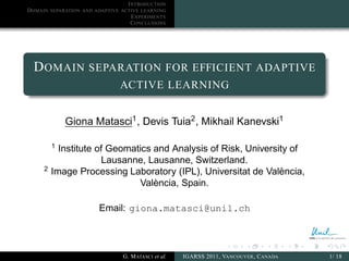 I NTRODUCTION
D OMAIN   SEPARATION AND ADAPTIVE ACTIVE LEARNING
                                      E XPERIMENTS
                                      C ONCLUSIONS




  D OMAIN SEPARATION FOR EFFICIENT ADAPTIVE
                                  ACTIVE LEARNING


               Giona Matasci1 , Devis Tuia2 , Mikhail Kanevski1

          1
            Institute of Geomatics and Analysis of Risk, University of
                        Lausanne, Lausanne, Switzerland.
     2
          Image Processing Laboratory (IPL), Universitat de València,
                               València, Spain.

                          Email: giona.matasci@unil.ch



                                   G. M ATASCI et al.   IGARSS 2011, VANCOUVER , C ANADA   1/ 18
 