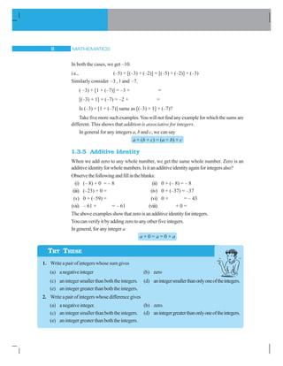 MATHEMATICS8
TRY THESE
In both the cases, we get –10.
i.e., (–5) + [(–3) + (–2)] = [(–5) + (–2)] + (–3)
Similarly consider –3 , 1 and –7.
( –3) + [1 + (–7)] = –3 + =
[(–3) + 1] + (–7) = –2 + =
Is (–3) + [1 + (–7)] same as [(–3) + 1] + (–7)?
Takefivemoresuchexamples.Youwillnotfindanyexampleforwhichthesumsare
different. This shows that addition is associative for integers.
In general for any integers a, b and c, we can say
a + (b + c) = (a + b) + c
1.3.5 Additive Identity
When we add zero to any whole number, we get the same whole number. Zero is an
additiveidentityforwholenumbers.Isitanadditiveidentityagainforintegersalso?
Observethefollowingandfillintheblanks:
(i) (– 8) + 0 = – 8 (ii) 0 + (– 8) = – 8
(iii) (–23) + 0 = (iv) 0 + (–37) = –37
(v) 0 + (–59) = (vi) 0 + = – 43
(vii) – 61 + = – 61 (viii) + 0 =
Theaboveexamplesshow that zerois anadditive identityforintegers.
Youcanverifyitbyaddingzerotoanyotherfiveintegers.
Ingeneral,foranyinteger a
a + 0 = a = 0 + a
1. Writeapairofintegerswhosesumgives
(a) anegativeinteger (b) zero
(c) anintegersmallerthanboththeintegers. (d) anintegersmallerthanonlyoneoftheintegers.
(e) an integer greater than both the integers.
2. Writeapairofintegerswhosedifferencegives
(a) anegativeinteger. (b) zero.
(c) anintegersmallerthanboththeintegers. (d) anintegergreaterthanonlyoneoftheintegers.
(e) an integer greater than both the integers.
 