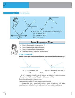 MATHEMATICS9 8
Fig 5.9
2. InthegivenFig5.10,arethefollowingadjacentangles?
(a) ∠AOB and ∠BOC
(b) ∠BOD and ∠BOC
Justifyyouranswer.
THINK, DISCUSS AND WRITE
1. Can two adjacent angles be supplementary?
2. Can two adjacent angles be complementary?
3. Can two obtuse angles be adjacent angles?
4. Can an acute angle be adjacent to an obtuse angle?
5.2.4 Linear Pair
Alinearpairisapairofadjacentangleswhosenon-commonsidesareoppositerays.
Are ∠1, ∠2 a linear pair? Yes Are ∠1, ∠2 a linear pair? No! (Why?)
(i) Fig 5.11 (ii)
In Fig 5.11 (i) above, observe that the opposite rays (which are the non-common
sides of ∠1 and ∠2) form a line. Thus, ∠1 + ∠2 amounts to 180o
.
Theanglesinalinearpairaresupplementary.
Haveyounoticedmodelsofalinearpairinyourenvironment?
Note carefully that a pair of supplementary angles form a linear pair when
placed adjacent to each other. Do you find examples of linear pair in your daily life?
(iv) (v)
Fig 5.10
 