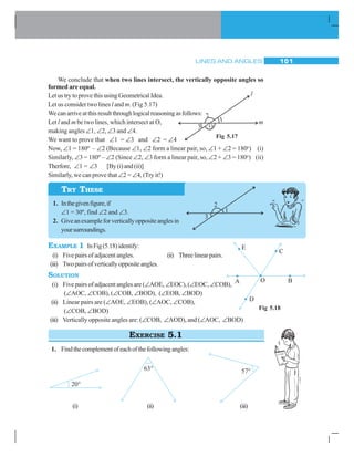 LINES AND ANGLES 101
We conclude that when two lines intersect, the vertically opposite angles so
formed are equal.
Let us try to prove this using Geometrical Idea.
Let us consider two lines l and m. (Fig 5.17)
Wecanarriveatthisresultthroughlogicalreasoningasfollows:
Let l and m be two lines, which intersect at O,
making angles ∠1, ∠2, ∠3 and ∠4.
We want to prove that ∠1 = ∠3 and ∠2 = ∠4
Now, ∠1 = 180º – ∠2 (Because ∠1, ∠2 form a linear pair, so, ∠1 + ∠2 = 180o
) (i)
Similarly, ∠3 = 180º – ∠2 (Since ∠2, ∠3 form a linear pair, so, ∠2 + ∠3 = 180o
) (ii)
Therfore, ∠1 = ∠3 [By(i)and(ii)]
Similarly, we can prove that ∠2 = ∠4, (Try it!)
1. Inthegivenfigure,if
∠1 = 30º, find ∠2 and ∠3.
2. Giveanexampleforverticallyoppositeanglesin
yoursurroundings.
EXAMPLE 1 InFig(5.18)identify:
(i) Five pairs of adjacent angles. (ii) Threelinearpairs.
(iii) Twopairsofverticallyoppositeangles.
SOLUTION
(i) Five pairs of adjacent angles are (∠AOE, ∠EOC), (∠EOC, ∠COB),
(∠AOC, ∠COB), (∠COB, ∠BOD), (∠EOB, ∠BOD)
(ii) Linear pairs are (∠AOE, ∠EOB), (∠AOC, ∠COB),
(∠COB, ∠BOD)
(iii) Vertically opposite angles are: (∠COB, ∠AOD), and (∠AOC, ∠BOD)
EXERCISE 5.1
1. Findthecomplementofeachofthefollowingangles:
(i) (ii) (iii)
Fig 5.17
TRY THESE
Fig 5.18
 