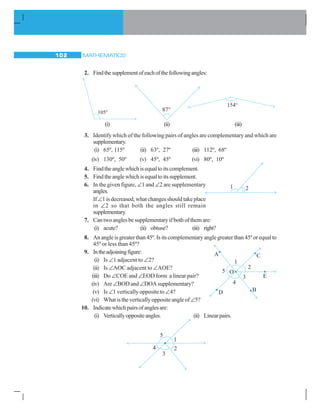 MATHEMATICS102
2. Findthesupplementofeachofthefollowingangles:
(i) (ii) (iii)
3. Identify which of the following pairs of angles are complementary and which are
supplementary.
(i) 65º, 115º (ii) 63º, 27º (iii) 112º, 68º
(iv) 130º, 50º (v) 45º, 45º (vi) 80º, 10º
4. Findtheanglewhichisequaltoitscomplement.
5. Findtheanglewhichisequaltoitssupplement.
6. In the given figure, ∠1 and ∠2 are supplementary
angles.
If ∠1 is decreased, what changes should take place
in ∠2 so that both the angles still remain
supplementary.
7. Can two angles be supplementary if both of them are:
(i) acute? (ii) obtuse? (iii) right?
8. An angle is greater than 45º. Is its complementary angle greater than 45º or equal to
45º or less than 45º?
9. Intheadjoiningfigure:
(i) Is ∠1 adjacent to ∠2?
(ii) Is ∠AOC adjacent to ∠AOE?
(iii) Do ∠COE and ∠EOD form a linear pair?
(iv) Are ∠BOD and ∠DOA supplementary?
(v) Is ∠1 vertically opposite to ∠4?
(vi) What is the vertically opposite angle of∠5?
10. Indicatewhichpairsofanglesare:
(i) Verticallyoppositeangles. (ii) Linearpairs.
 