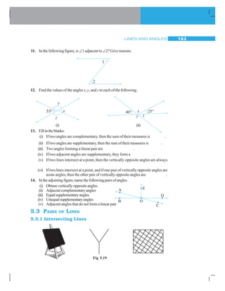 LINES AND ANGLES 103
11. In the following figure, is∠1 adjacent to∠2? Give reasons.
12. Find the values of the anglesx,y, and z in each of the following:
(i) (ii)
13. Fillintheblanks:
(i) If two angles are complementary, then the sum of their measures is .
(ii) If two angles are supplementary, then the sum of their measures is .
(iii) Two angles forming a linear pair are .
(iv) If two adjacent angles are supplementary, they form a .
(v) If two lines intersect at a point, then the vertically opposite angles are always
.
(vi) If two lines intersect at a point, and if one pair of vertically opposite angles are
acute angles, then the other pair of vertically opposite angles are .
14. Intheadjoiningfigure,namethefollowingpairsofangles.
(i) Obtuseverticallyoppositeangles
(ii) Adjacentcomplementaryangles
(iii) Equalsupplementaryangles
(iv) Unequalsupplementaryangles
(v) Adjacent angles that do not form a linear pair
5.3 PAIRS OF LINES
5.3.1 Intersecting Lines
Fig 5.19
 