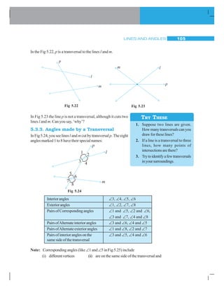 LINES AND ANGLES 105
In the Fig 5.22, p is a transversal to the lines l and m.
Fig 5.22 Fig 5.23
In Fig 5.23 the line p is not a transversal, although it cuts two
lines l and m. Can you say, ‘why’?
5.3.3. Angles made by a Transversal
In Fig 5.24, you see linesl and mcut by transversalp. The eight
angles marked 1 to 8 have their special names:
TRY THESE
1. Suppose two lines are given.
Howmanytransversalscanyou
draw for these lines?
2. If a line is a transversal to three
lines, how many points of
intersectionsarethere?
3. Trytoidentifyafewtransversals
inyoursurroundings.
Fig 5.24
Interiorangles ∠3, ∠4, ∠5, ∠6
Exteriorangles ∠1, ∠2, ∠7, ∠8
PairsofCorrespondingangles ∠1 and ∠5, ∠2 and ∠6,
∠3 and ∠7, ∠4 and ∠8
PairsofAlternateinteriorangles ∠3 and ∠6, ∠4 and ∠5
PairsofAlternateexteriorangles ∠1 and ∠8, ∠2 and ∠7
Pairsofinterioranglesonthe ∠3 and ∠5, ∠4 and ∠6
same side of the transversal
Note: Corresponding angles (like ∠1 and ∠5 in Fig 5.25) include
(i) differentvertices (ii) are on the same side of the transversal and
 