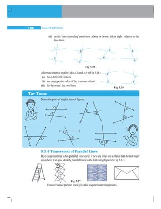 MATHEMATICS106
(iii) are in ‘corresponding’positions (above or below, left or right) relative to the
twolines.
Fig 5.25
Alternate interior angles (like∠3 and ∠6 in Fig 5.26)
(i) havedifferentvertices
(ii) are on opposite sides of the transversal and
(iii) lie‘between’thetwolines.
TRY THESE
Fig 5.26
Namethepairsofanglesineachfigure:
5.3.4 Transversal of Parallel Lines
Do you remember what parallel lines are? They are lines on a plane that do not meet
anywhere.Canyouidentifyparallellinesinthefollowingfigures?(Fig5.27)
Transversalsofparallellinesgiverisetoquiteinterestingresults.
Fig 5.27
 