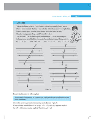 LINES AND ANGLES 107
Take a ruled sheet of paper. Draw (in thick colour) two parallel linesl and m.
Draw a transversal t to the lines l and m. Label ∠1 and ∠2 as shown [Fig 5.28(i)].
Place a tracing paper over the figure drawn.Trace the lines l, m and t.
Slide the tracing paper alongt, untill coincides withm.
Youfindthat∠1onthetracedfigurecoincideswith∠2oftheoriginalfigure.
Infact,youcanseeallthefollowingresultsbysimilartracingandslidingactivity.
(i) ∠1 = ∠2 (ii) ∠3 = ∠4 (iii) ∠5 = ∠6 (iv) ∠7 = ∠8
DO THIS
Thisactivityillustratesthefollowingfact:
If two parallel lines are cut by a transversal, each pair of corresponding angles are
equalinmeasure.
We use this result to get another interesting result. Look at Fig 5.29.
When t cuts the parallel lines, l, m, we get, ∠3 = ∠7 (vertically opposite angles).
But ∠7 = ∠8 (corresponding angles). Therefore, ∠3 = ∠8
Fig 5.28(iii) (iv)
(i) (ii)
 