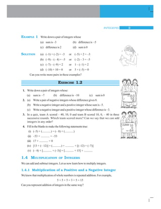 INTEGERS 9
EXAMPLE 1 Write down a pair of integers whose
(a) sum is –3 (b) difference is –5
(c) differenceis2 (d) sumis0
SOLUTION (a) (–1) + (–2) = –3 or (–5) + 2 = –3
(b) (–9) – (– 4) = –5 or (–2) – 3 = –5
(c) (–7) – (–9) = 2 or 1 – (–1) = 2
(d) (–10) + 10 = 0 or 5 + (–5) = 0
Can you write more pairs in these examples?
EXERCISE 1.2
1. Write down a pair of integers whose:
(a) sum is –7 (b) difference is –10 (c) sumis0
2. (a) Writeapairofnegativeintegerswhosedifferencegives8.
(b) Write a negative integer and a positive integer whose sum is –5.
(c) Write a negative integer and a positive integer whose difference is –3.
3. In a quiz, team A scored – 40, 10, 0 and team B scored 10, 0, – 40 in three
successive rounds. Which team scored more? Can we say that we can add
integers in any order?
4. Fillintheblankstomakethefollowingstatementstrue:
(i) (–5) + (............) = (– 8) + (............)
(ii) –53 + ............ = –53
(iii) 17 + ............ = 0
(iv) [13 + (– 12)] + (............) = ............ + [(–12) + (–7)]
(v) (– 4) + [............ + (–3)] = [............ + 15] + ............
1.4 MULTIPLICATION OF INTEGERS
We can add and subtract integers. Let us now learn how to multiply integers.
1.4.1 Multiplication of a Positive and a Negative Integer
Weknowthatmultiplicationofwholenumbersisrepeatedaddition.Forexample,
5 + 5 + 5 = 3 × 5 = 15
Can you represent addition of integers in the same way?
 