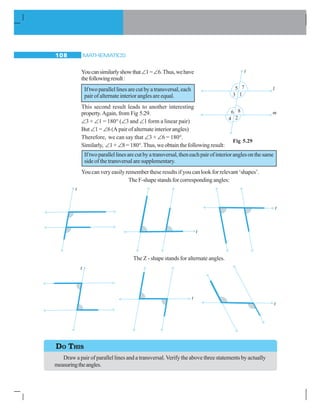 MATHEMATICS108
Youcansimilarlyshowthat∠1=∠6.Thus,wehave
thefollowingresult:
Iftwoparallellinesarecutbyatransversal,each
pairofalternateinterioranglesareequal.
This second result leads to another interesting
property.Again, from Fig 5.29.
∠3 + ∠1 = 180° (∠3 and ∠1 form a linear pair)
But ∠1 = ∠6 (A pair of alternate interior angles)
Therefore, we can say that ∠3 + ∠6 = 180°.
Similarly, ∠1+ ∠8 = 180°.Thus, we obtain the following result:
Iftwoparallellinesarecutbyatransversal,theneachpairofinterioranglesonthesame
sideofthetransversalaresupplementary.
You can very easily remember these results if you can look for relevant ‘shapes’.
The F-shape stands for corresponding angles:
The Z - shape stands for alternate angles.
Fig 5.29
DO THIS
Draw a pair of parallel lines and a transversal.Verify the above three statements by actually
measuringtheangles.
 