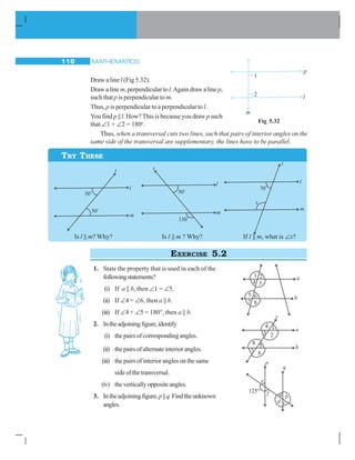 MATHEMATICS110
Draw a line l (Fig 5.32).
Draw a linem, perpendicular tol.Again draw a line p,
such that p is perpendicular to m.
Thus, p is perpendicular to a perpendicular to l.
You find p || l. How?This is because you draw p such
that ∠1 + ∠2 = 180o
.
Thus, when a transversal cuts two lines, such that pairs of interior angles on the
same side of the transversal are supplementary, the lines have to be parallel.
Fig 5.32
TRY THESE
Is l || m? Why? Is l || m ? Why? If l || m, what is ∠x?
EXERCISE 5.2
1. State the property that is used in each of the
followingstatements?
(i) If a || b, then ∠1 = ∠5.
(ii) If ∠4 = ∠6, then a || b.
(iii) If ∠4 + ∠5 = 180°, then a || b.
2. Intheadjoiningfigure,identify
(i) thepairsofcorrespondingangles.
(ii) thepairsofalternateinteriorangles.
(iii) the pairs of interior angles on the same
sideofthetransversal.
(iv) theverticallyoppositeangles.
3. Intheadjoiningfigure,p||q.Findtheunknown
angles.
 