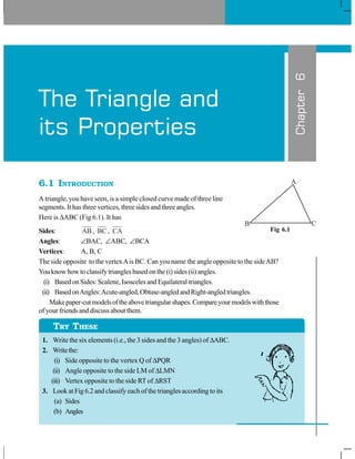 6.1 INTRODUCTION
A triangle, you have seen, is a simple closed curve made of three line
segments. It has three vertices, three sides and three angles.
Here is ΔABC (Fig 6.1). It has
Sides: AB, BC , CA
Angles: ∠BAC, ∠ABC, ∠BCA
Vertices: A, B, C
The side opposite to the vertexAis BC. Can you name the angle opposite to the sideAB?
You know how to classify triangles based on the (i) sides (ii) angles.
(i) Based on Sides: Scalene, Isosceles and Equilateral triangles.
(ii) BasedonAngles:Acute-angled,Obtuse-angledandRight-angledtriangles.
Makepaper-cutmodelsoftheabovetriangularshapes.Compareyourmodelswiththose
of your friends and discuss about them.
1. Write the six elements (i.e., the 3 sides and the 3 angles) of ΔABC.
2. Writethe:
(i) Side opposite to the vertex Q of ΔPQR
(ii) Angle opposite to the side LM of ΔLMN
(iii) Vertex opposite to the side RT of ΔRST
3. Look at Fig 6.2 and classify each of the triangles according to its
(a) Sides
(b) Angles
Chapter6
The Triangle and
its Properties
Fig 6.1
TRY THESE
 