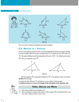 MATHEMATICS114
Fig 6.2
Now, let us try to explore something more about triangles.
6.2 MEDIANS OF A TRIANGLE
Given a line segment, you know how to find its perpendicular bisector by paper folding.
Cut out a triangleABC from a piece of paper (Fig 6.3). Consider any one of its sides, say,
BC .Bypaper-folding,locatetheperpendicularbisectorof BC .Thefoldedcreasemeets
BC at D, its mid-point. Join AD .
Fig 6.3
Thelinesegment AD,joiningthemid-pointof BC toitsoppositevertexAiscalleda
medianofthetriangle.
Consider the sides AB and CA and find two more medians of the triangle.
A median connects a vertex of a triangle to the mid-point of the opposite side.
THINK, DISCUSS AND WRITE
1. Howmanymedianscanatrianglehave?
2. Does a median lie wholly in the interior of the triangle? (If you think that this is not
true, draw a figure to show such a case).
P
Q R6cm
10cm
8cm
(ii)
L
M N
7cm
7cm
(iii)
A
B C
D
A
B C
D
 