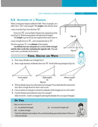 THE TRIANGLE AND ITS PROPERTIES 115
6.3 ALTITUDES OF A TRIANGLE
Make a triangular shaped cardboardABC. Place it upright, on a
table. How “tall” is the triangle? The height is the distance from
vertexA(in the Fig 6.4) to the base BC .
FromAto BC youcanthinkofmanylinesegments(seethe
nextFig6.5).Whichamongthemwillrepresentitsheight?
The height is given by the line segment that starts fromA,
comes straight down to BC , and is perpendicular to BC .
Thislinesegment AL isanaltitudeofthetriangle.
An altitude has one end point at a vertex of the triangle
andtheotheronthelinecontainingtheoppositeside.Through
each vertex, an altitude can be drawn.
THINK, DISCUSS AND WRITE
1. Howmanyaltitudescanatrianglehave?
2. DrawroughsketchesofaltitudesfromAto BC forthefollowingtriangles(Fig6.6):
Acute-angled Right-angled Obtuse-angled
(i) (ii) (iii)
Fig 6.6
3. Willanaltitudealwayslieintheinteriorofatriangle?Ifyouthinkthatthisneednotbe
true, draw a rough sketch to show such a case.
4. Canyouthinkofatriangleinwhichtwoaltitudesofthetrianglearetwoofitssides?
5. Can the altitude and median be same for a triangle?
(Hint:ForQ.No. 4and5,investigatebydrawingthealtitudesforeverytypeoftriangle).
Take several cut-outs of
(i) anequilateraltriangle (ii) anisoscelestriangleand
(iii) ascalenetriangle.
Findtheiraltitudesandmedians.Doyoufindanythingspecialaboutthem?Discussit
withyourfriends.
A
B C
Fig 6.4
A
B CL
Fig 6.5
A
B C
A
B C
A
B C
DO THIS
 