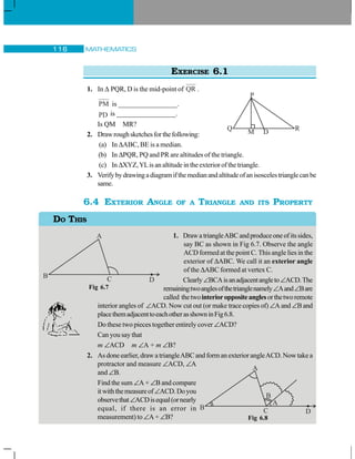 MATHEMATICS116
EXERCISE 6.1
1. In Δ PQR, D is the mid-point of QR .
PM is _________________.
PD is _________________.
Is QM MR?
2. Drawroughsketchesforthefollowing:
(a) In ΔABC, BE is a median.
(b) In ΔPQR, PQ and PR are altitudes of the triangle.
(c) In ΔXYZ,YLis an altitude in the exterior of the triangle.
3. Verifybydrawingadiagramifthemedianandaltitudeofanisoscelestrianglecanbe
same.
6.4 EXTERIOR ANGLE OF A TRIANGLE AND ITS PROPERTY
1. DrawatriangleABCandproduceoneofitssides,
say BC as shown in Fig 6.7. Observe the angle
ACD formed at the point C. This angle lies in the
exterior of ΔABC. We call it an exterior angle
of the ΔABC formed at vertex C.
Clearly∠BCAisanadjacentangleto∠ACD.The
remainingtwoanglesofthetrianglenamely∠Aand∠Bare
called thetwointerioroppositeanglesorthetworemote
interior angles of ∠ACD. Now cut out (or make trace copies of) ∠A and ∠B and
placethemadjacenttoeachotherasshowninFig6.8.
Do these two pieces together entirely cover ∠ACD?
Can you say that
m ∠ACD m ∠A + m ∠B?
2. As done earlier, draw a triangleABC and form an exterior angleACD. Now take a
protractor and measure ∠ACD, ∠A
and ∠B.
Find the sum ∠A + ∠B and compare
itwiththemeasureof∠ACD.Doyou
observethat∠ACDisequal(ornearly
equal, if there is an error in
measurement) to ∠A + ∠B?
P
Q R
DM
DO THIS
Fig 6.7
Fig 6.8
 