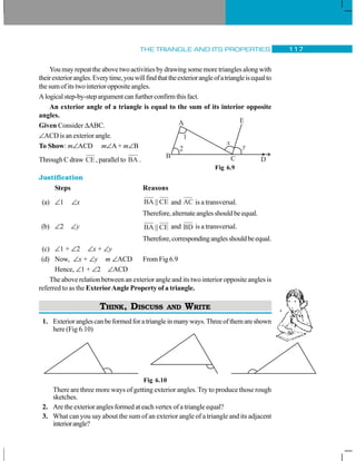 THE TRIANGLE AND ITS PROPERTIES 117
You may repeat the above two activities by drawing some more triangles along with
theirexteriorangles.Everytime,youwillfindthattheexteriorangleofatriangleisequalto
the sum of its two interior opposite angles.
Alogicalstep-by-stepargumentcanfurtherconfirmthisfact.
An exterior angle of a triangle is equal to the sum of its interior opposite
angles.
Given Consider ΔABC.
∠ACD is an exterior angle.
To Show: m∠ACD m∠A + m∠B
Through C draw CE , parallel to BA .
Justification
Steps Reasons
(a) ∠1 ∠x BA CE|| and AC is a transversal.
Therefore,alternateanglesshouldbeequal.
(b) ∠2 ∠y BA CE|| and BD is a transversal.
Therefore,correspondinganglesshouldbeequal.
(c) ∠1 + ∠2 ∠x + ∠y
(d) Now, ∠x + ∠y m ∠ACD From Fig 6.9
Hence, ∠1 + ∠2 ∠ACD
The above relation between an exterior angle and its two interior opposite angles is
referred to as the ExteriorAngle Property of a triangle.
THINK, DISCUSS AND WRITE
1. Exterioranglescanbeformedforatriangleinmanyways.Threeofthemareshown
here (Fig 6.10)
Fig 6.10
There are three more ways of getting exterior angles. Try to produce those rough
sketches.
2. Are the exterior angles formed at each vertex of a triangle equal?
3. What can you say about the sum of an exterior angle of a triangle and its adjacent
interiorangle?
Fig 6.9
 
