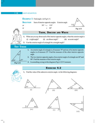 MATHEMATICS118
EXAMPLE 1 Find angle x in Fig 6.11.
SOLUTION Sumofinterioroppositeangles Exteriorangle
or 50° + x 110°
or x 60°
THINK, DISCUSS AND WRITE
1. Whatcanyousayabouteachoftheinterioroppositeangles,whentheexteriorangleis
(i) arightangle? (ii) an obtuse angle? (iii) an acuteangle?
2. Can the exterior angle of a triangle be a straight angle?
1. Anexteriorangleofatriangleisofmeasure70ºandoneofitsinterioropposite
angles is of measure 25º. Find the measure of the other interior opposite
angle.
2. Thetwointerioroppositeanglesofanexteriorangleofatriangleare60ºand
80º. Find the measure of the exterior angle.
3. Issomethingwronginthisdiagram(Fig6.12)?Comment.
EXERCISE 6.2
1. Findthevalueoftheunknownexterioranglexinthefollowingdiagrams:
Fig 6.11
TRY THESE
Fig 6.12
 
